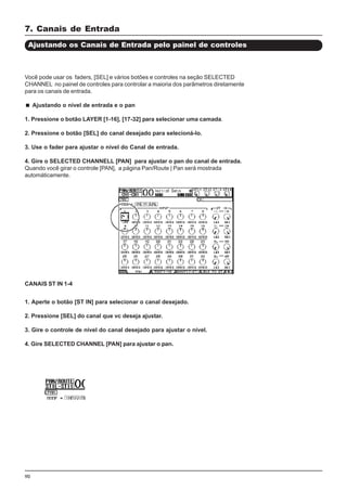 90
7. Canais de Entrada
Ajustando os Canais de Entrada pelo painel de controles
Você pode usar os faders, [SEL] e vários botões e controles na seção SELECTED
CHANNEL no painel de controles para controlar a maioria dos parâmetros diretamente
para os canais de entrada.
Ajustando o nível de entrada e o pan
1. Pressione o botão LAYER [1-16], [17-32] para selecionar uma camada.
2. Pressione o botão [SEL] do canal desejado para selecioná-lo.
3. Use o fader para ajustar o nível do Canal de entrada.
4. Gire o SELECTED CHANNELL [PAN] para ajustar o pan do canal de entrada.
Quando você girar o controle [PAN], a página Pan/Route | Pan será mostrada
automáticamente.
CANAIS ST IN 1-4
1. Aperte o botão [ST IN] para selecionar o canal desejado.
2. Pressione [SEL] do canal que vc deseja ajustar.
3. Gire o controle de nível do canal desejado para ajustar o nível.
4. Gire SELECTED CHANNEL [PAN] para ajustar o pan.
 