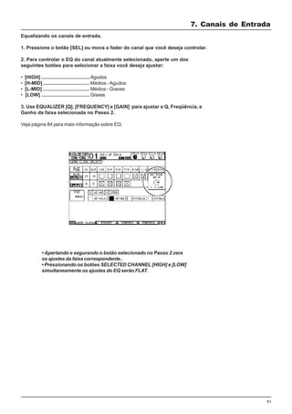 91
Equalizando os canais de entrada.
1. Pressione o botão [SEL] ou mova o fader do canal que você deseja controlar.
2. Para controlar o EQ do canal atualmente selecionado, aperte um dos
seguintes botões para selecionar a faixa você deseja ajustar:
• [HIGH] ................................... Agudos
• [H-MID].................................. Médios -Agudos
• [L-MID] .................................. Médios - Graves
• [LOW] ................................... Graves
3. Use EQUALIZER [Q], [FREQUENCY] e [GAIN] para ajustar o Q, Freqüência, e
Ganho da faixa selecionada no Passo 2.
Veja página 84 para mais informação sobre EQ.
• Apertando e segurando o botão selecionado no Passo 2 zera
os ajustes da faixa correspondente..
• Pressionando os botões SELECTED CHANNEL [HIGH] e [LOW]
simultaneamente os ajustes do EQ serão FLAT.
7. Canais de Entrada
 