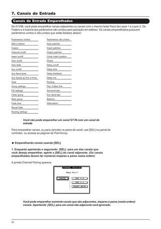 92
7. Canais de Entrada
Você não pode emparelhar um canal ST IN com um canal de
entrada
Para emparelhar canais, ou para cancelar os pares de canal, use [SEL] no painel de
controles ou acesse as páginas de Pair/Group.
Emparelhando canais usando [SEL]
1. Enquanto apertando e segurando [SEL] para um dos canais que
você deseja emparelhar, aperte o [SEL] do canal adjacente. (Os canais
emparelhados devem ter números impares e pares nesta ordem)
A janela Channel Pairing aparece.
Canais de Entrada Emparelhados
No 01V96, você pode emparelhar canais adjacentes ou canais com o mesmo fader físico de Layer 1 e Layer 2. Os
Faders e a maioria dos parâmetros são unidos para operação em estéreo. Os canais emparelhados possuem
parâmetros unidos e não unidos que estão listados abaixo:
Parametros não unidos
Input patches
Insert patches
Output patches
Comp insert position
Phase
Delay on/off
Delay time
Delay feedback
Delay mix
Routing
Pan, Follow Pan
Surround pan
Aux Send pan
Balance
Attenuators
Parametros Unidos
[SEL] buttons
Faders
Channel on/off
Insert on/off
Solo on/off
Solo Safe
Aux on/off
Aux Send level
Aux Sends as Pre or Post
Gate
Comp settings
EQ settings
Fader group
Mute group
Fade time
Recall Safe
Routing settings
Você pode emparelhar somente canais que são adjacentes, impares e pares (nesta ordem)
canais. Apertando [SEL] para um canal não adjacente será ignorado.
 