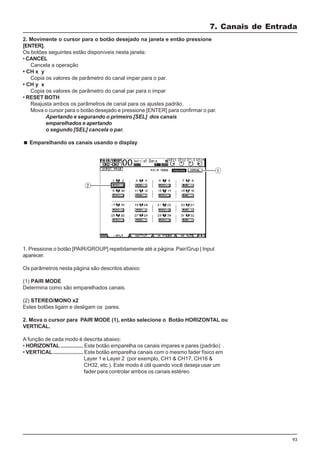 93
2. Movimente o cursor para o botão desejado na janela e então pressione
[ENTER].
Os botões seguintes estão disponíveis nesta janela:
• CANCEL
Cancela a operação
• CH x y
Copia os valores de parâmetro do canal impar para o par.
• CH y x
Copia os valores de parâmetro do canal par para o impar
• RESET BOTH
Reajusta ambos os parâmetros de canal para os ajustes padrão.
Mova o cursor para o botão desejado e pressione [ENTER] para confirmar o par.
Apertando e segurando o primeiro [SEL] dos canais
emparelhados e apertando
o segundo [SEL] cancela o par.
Emparelhando os canais usando o display
1. Pressione o botão [PAIR/GROUP] repetidamente até a página Pair/Grup | Input
aparecer.
Os parâmetros nesta página são descritos abaixo:
(1) PAIR MODE
Determina como são emparelhados canais.
(2) STEREO/MONO x2
Estes botões ligam e desligam os pares.
2. Mova o cursor para PAIR MODE (1), então selecione o Botão HORIZONTAL ou
VERTICAL.
A função de cada modo é descrita abaixo:
• HORIZONTAL ............... Este botão emparelha os canais impares e pares (padrão) .
• VERTICAL.................... Este botão emparelha canais com o mesmo fader físico em
Layer 1 e Layer 2 (por exemplo, CH1 & CH17, CH16 &
CH32, etc.). Este modo é útil quando você deseja usar um
fader para controlar ambos os canais estéreo.
7. Canais de Entrada
 