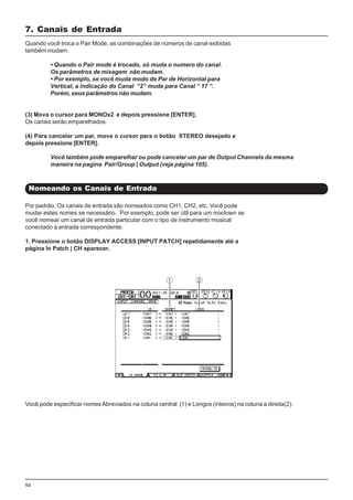 94
Por padrão, Os canais de entrada são nomeados como CH1, CH2, etc. Você pode
mudar estes nomes se necessário. Por exemplo, pode ser útil para um mixdown se
você nomear um canal de entrada particular com o tipo de instrumento musical
conectado à entrada correspondente.
1. Pressione o botão DISPLAY ACCESS [INPUT PATCH] repetidamente até a
página In Patch | CH aparecer.
7. Canais de Entrada
Nomeando os Canais de Entrada
Quando você troca o Pair Mode, as combinações de números de canal exibidas
também mudam.
• Quando o Pair mode é trocado, só muda o numero do canal.
Os parâmetros de mixagem não mudam.
• Por exemplo, se você muda modo de Par de Horizontal para
Vertical, a indicação do Canal “2” muda para Canal “ 17 “.
Porém, seus parâmetros não mudam.
(3) Mova o cursor para MONOx2 e depois pressione [ENTER].
Os canais serão emparelhados.
(4) Para cancelar um par, mova o cursor para o botão STEREO desejado e
depois pressione [ENTER].
Você também pode emparelhar ou pode cancelar um par de Output Channels da mesma
maneira na pagina Pair/Group | Output (veja página 105).
Você pode especificar nomes Abreviados na coluna central (1) e Longos (inteiros) na coluna a direita(2).
 