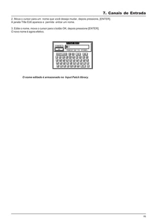 95
2. Mova o cursor para um nome que você deseja mudar, depois pressione, [ENTER].
A janela Títle Edit aparece e permite entrar um nome.
3. Edite o nome, mova o cursor para o botão OK, depois pressione [ENTER].
O novo nome é agora efetivo.
7. Canais de Entrada
O nome editado é armazenado no Input Patch library.
 