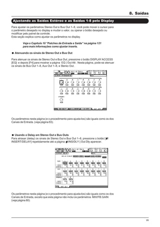 99
Para ajustar os parâmetros Stereo Out e Bus Out 1–8, você pode mover o cursor para
o parâmetro desejado no display e mudar o valor, ou operar o botão desejado ou
modificar pelo painel de controle.
Esta seção explica como ajustar os parâmetros no display.
Veja o Capitulo 10 “Patches de Entrada e Saída” na página 121
para mais informações como ajustar inserts.
Atenuando os sinais de Stereo Out e Bus Out
Para atenuar os sinais de Stereo Out e Bus Out, pressione o botão DISPLAY ACCESS
[EQ] e depois [F4] para mostrar a página EQ | Out Att . Nesta página, pode-se atenuar
os sinais de Bus Out 1–8, Aux Out 1–8, e Stereo Out.
8. Saídas
Ajustando as Saídas Estéreo e as Saídas 1-8 pelo Display
Os parâmetros nesta página (e o procedimento para ajusta-los) são iguais como os dos
Canais de Entrada. (veja página 83).
Usando o Delay em Stereo Out e Bus Outs
Para atrasar (delay) os sinais de Stereo Out e Bus Out 1–8, pressione o botão [ /
INSERT/DELAY] repetidamente até a página /INS/DLY | Out Dly aparecer.
Os parâmetros nesta página (e o procedimento para ajusta-los) são iguais como os dos
Canais de Entrada, exceto que esta página não inclui os parâmetros MIX/FB.GAIN
(veja página 80).
 
