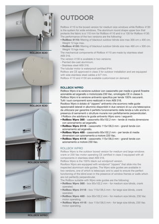 Rollbox 4110 is the boxed version for medium size windows while Rollbox 4130 
is the system for wide windows. The aluminum round shape upper box that 
protects the fabric is ø 110 mm for Rollbox 4110 and in ø 130 for Rollbox 4130. 
The performance of the two versions are the following: 
• Rollbox 4110: filtering of blackout outdoor blinds size max 300 cm x 400 cm. 
Weight 12 kgs max. 
• Rollbox 4130: filtering of blackout outdoor blinds size max 460 cm x 300 cm. 
Weight 15 kgs max. 
The mechanical components of Rollbox 4110 are made by stainless steel 
AISI 316. 
The version 4130 is available in two versions: 
- Painted die-cast aluminium. 
- Stainless steel AISI 316. 
The tubular motor is waterproof certified IP44. 
Rollbox are CE approved in class 3 for outdoor installation and are equipped 
with side stainless steel cables ø 6/7 mm. 
Rollbox 4110 and 4130 are available customized on demand. 
ROLLBOX WPRO 
Rollbox Wpro è la versione outdoor con cassonetto per medie e grandi finestre 
azionabile ad arganello o motorizzata 230 Vac, omologata CE in classe 3. 
Rollbox Wpro è la versione antivento specifica per tende 100% oscuranti. 
Tutti i suoi componenti sono realizzati in inox AISI 316. 
Roolbox Wpro è dotato di “zippers” antivento che scorrono nelle guide 
ispezionabili laterali in alluminio disponibili in due versioni di cui una telescopica 
da utilizzarsi per garantire il perfetto funzionamento della tenda a rullo anche in 
presenza di serramenti o strutture murarie non perfettamente perpendicolari. 
I Rollbox che adottano le guide antivento Wpro sono i seguenti: 
• Rollbox Wpro 385 - cassonetto 85x102,2 mm - tende di media dimensione 
con azionamento ad arganello. 
• Rollbox Wpro 3115 - cassonetto 115x136,5 mm - grandi tende con 
azionamento ad arganello. 
• Rollbox Wpro 485 - cassonetto 85x102,2 mm - per tende di medie 
dimensioni con azionamento a motore 220 Vac. 
• Rollbox Wpro 4115 - cassonetto 115x136,5 mm - grandi tende con 
azionamento a motore 230 Vac. 
ROLLBOX WPRO 
Rollbox Wpro is the outdoor boxed version for medium and large windows 
crank or 230 Vac motor operating CE certified in class 3 equipped with all 
components in stainless steel AISI 316. 
Rollbox Wpro is the 100% black out windproof version. 
Roolbox Wpro are equipped with windproof “zippers” that slide into the 
inspected aluminium side guides. The Wpro side guides are available in 
two versions, one of which is telescopic and is used to ensure the perfect 
functioning of the blind even in the presence of window frames or walls which 
are not perfectly perpendicular. 
The Rollbox suitable with Wpro side guides are the following: 
• Rollbox Wpro 385 - box 85x102,2 mm - for medium size blinds, crank 
operated. 
• Rollbox Wpro 3115 - box 115x136,5 mm - for large size blinds, crank 
operated. 
• Rollbox Wpro 485 - box 85x102,2 mm - for medium size blinds, 230 Vac 
motor operating. 
• Rollbox Wpro 4115 - box 115x136,5 mm - for large size blinds, 230 Vac 
motor operating. 
ROLLBOX 4130 
ROLLBOX 4130 
ROLLBOX WPRO 
ROLLBOX WPRO 
OUTDOOR  