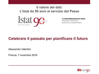 Il valore dei dati:
L’Istat da 90 anni al servizio del Paese
Celebrare il passato per pianificare il futuro
Alessandro Valentini
Firenze, 7 novembre 2016
 