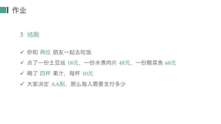 作业
3 结账
ü 你和 两位 朋友一起去吃饭
ü 点了一份土豆丝 18元，一份水煮肉片 48元，一份酸菜鱼 68元
ü 喝了 四杯 果汁，每杯 10元
ü 大家决定 AA制，那么每人需要支付多少
 