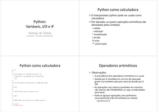 Python:
Variáveis, I/O e IFVariáveis, I/O e IF
Rodrigo de Toledo
(original: Claudio Esperança)
Python como calculadora
O Interpretador python pode ser usado como
calculadora
Por exemplo, as quatro operações aritméticas são
denotadas pelos símbolos
+ adição+ adição
- subtração
* multiplicação
/ divisão
% resto
** potenciação
Python como calculadora
>>> 10
10
>>> # Um comentário é precedido do caracter "#"
... # Comentários são ignorados pelo interpretador
... 10+5
15
>>> 10-15 # Comentários podem aparecer também após código
-5
>>> 10*3
30
>>> 10/3 # Divisão inteira retorna o piso
3
>>> 10/-3
-4
>>> 10%3 # Resto de divisão inteira simbolizado por %
1
>>> 10.0/3
3.3333333333333335
Operadores aritméticos
• Observações:
– A precedência dos operadores aritméticos é a usual.
– Divisão por 0 resultado em um erro de execução
grave! Isso também vale para resto da divisão por 0
(%).(%).
– As operações com inteiros resultados em números
não inteiros são TRUNCADOS, ou seja, arredondados
para baixo.
– Pode-se agrupar operações com parênteses
recursivamente (não há colchetes ou chaves)
• ((a+b)*(a+c))*3
 