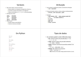 Variáveis
São nomes dados a áreas de memória
Nomes podem ser compostos de algarismos, letras ou _
O primeiro caractere não pode ser um algarismo
Palavras reservadas (print, if, while, etc) são proibidas
Exemplos de nomes:
Servem para:
Guardar valores intermediários
Construir estruturas de dados
salario (correto)
aluno01 (correto)
1ano (incorreto)
_x (correto)
nota!01 (incorreto)
nota 01 (incorreto)
Atribuição
Uma variável é modificada usando o comando de atribuição:
<var> = <expressão>
É possível também atribuir a várias variáveis simultaneamente:
var1,var2,...,varN = expr1,expr2,...,exprN
Exemplos:
nota_maxima = 10.0 #nota_maxima recebe 10.0
c = a #c recebe o valor de a
b = c+2*a
soma = a+b
fator = 3.0
circunf = 2*pi*raio
Em Python
>>> a=1
>>> a
1
>>> a=2*a
>>> a
22
>>> a,b=3*a,a
>>> a,b
(6, 2)
>>> a,b=b,a
>>> a,b
(2, 6)
Tipos de dados
• As variáveis podem conter diferentes tipos
– Int: números inteiros de precisão fixa (–? a ?)
• 1 , 2 , 15 , -19
– Long: números inteiros de precisão arbitrária
• 1L , 10000L , -9999999L• 1L , 10000L , -9999999L
– Floats: números racionais de precisão variável (~14
casas)
• 1.0 , 10.5 , -19000.00005 , 15e-5
– Strings: São cadeias de caracteres
• “abcd” , “Uma frase.”, “x”
• Obs: Veremos mais sobre strings posteriormente no curso
 