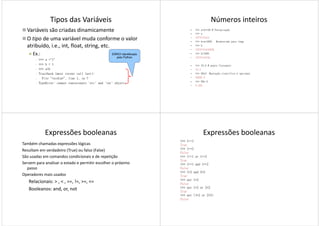Tipos das Variáveis
Variáveis são criadas dinamicamente
O tipo de uma variável muda conforme o valor
atribuído, i.e., int, float, string, etc.
Ex.: ERRO! Identificado
pelo Python
Ex.:
 >>> a ="1"
 >>> b = 1
 >>> a+b
 Traceback (most recent call last):
 File "<stdin>", line 1, in ?
 TypeError: cannot concatenate 'str' and 'int' objects
pelo Python
Números inteiros
• >>> a=2**30 # Potenciação
• >>> a
• 1073741824
• >>> b=a*1000 #conversão para long
• >>> b
• 1073741824000L
• >>> b/1000
• 1073741824L• 1073741824L
• >>> 10.0 # ponto flutuante
• 10.0
• >>> 99e3 #notação científica é opcional
• 99000.0
• >>> 99e-3
• 0.099
Expressões booleanas
Também chamadas expressões lógicas
Resultam em verdadeiro (True) ou falso (False)
São usadas em comandos condicionais e de repetição
Servem para analisar o estado e permitir escolher o próximo
passopasso
Operadores mais usados
Relacionais: > , < , ==, !=, >=, <=
Booleanos: and, or, not
Expressões booleanas
>>> 1==1
True
>>> 1==2
False
>>> 1==1 or 1==2
True
>>> 1==1 and 1==2
FalseFalse
>>> 1<2 and 2<3
True
>>> not 1<2
False
>>> not 1<2 or 2<3
True
>>> not (1<2 or 2<3)
False
 