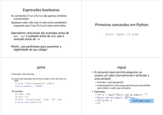 Expressões booleanas
As constantes TrueTrueTrueTrue e FalseFalseFalseFalse são apenas símbolos
convenientes
Qualquer valor não nulo é visto como verdadeiro
enquanto que 0000 (ou FalseFalseFalseFalse) é visto como falso
Operadores relacionais são avaliados antes de
notnotnotnot, que é avaliado antes de andandandand, que é
avaliado antes de orororor
Porém, use parênteses para aumentar a
legibilidade do seu código!
Primeiros comandos em Python
Print, input, if else
print
Forma geral: print expr,expr,...
Os valores das expressões são escritos um após o outro sem pular de
linha:
>>> print "1.001 ao quadrado eh ",1.001**2
1.001 ao quadrado é 1.0020011.001 ao quadrado é 1.002001
Por exemplo:
>>> aluno = 1234
>>> nota = 8.5
>>> print “A nota do aluno”, aluno, “eh”, nota
A nota do aluno 1234 eh 8.50
input
• O comando input permite perguntar ao
usuário um valor (normalmente é atribuído a
uma variável)
– Formato: inputinputinputinput(pergunta)
– onde pergunta é uma string opcional que será exibida– onde pergunta é uma string opcional que será exibida
para indicar o valor que se espera.
• Exemplo:
– >>> a = input("Entre com um numero: ")
– Entre com um numero: 19
– >>> print a
– 19
Usuário digita o número
 