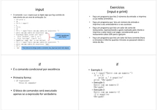 input
• O comando input espera que se digite algo que faça sentido do
lado direito de um sinal de atribuição. Ex:
– >>> print a
– 19
– >>> b = input()
– a
– >>> b– >>> b
– 19
– >>> c = input("entre com uma cadeia de caracteres: ")
– entre com uma cadeia de caracteres: abc
– Traceback (most recent call last):
– File "<stdin>", line 1, in ?
– File "<string>", line 0, in ?
– NameError: name 'abc' is not defined
– >>> c = input("entre com uma cadeia de caracteres: ")
– entre com uma cadeia de caracteres: "abc"
– >>> c
– 'abc'
ERRO! Identificado
pelo Python
Para leitura de strings existe o comando raw_input que será visto depois.
Exercícios
(input e print)
• Faça um programa que leia 2 números da entrada e imprima
a sua média aritmética.
• Faça um programa que leia um número da entrada e
imprima o seu antecedente e o seu sucessor.
• Faça um programa que leia um valor de conta de• Faça um programa que leia um valor de conta de
restaurante, representando o gasto realizado pelo cliente e
imprima o valor total a ser pago, considerando que o
restaurante cobra 10% para o garçom.
• Faça um programa que leia um valor da hora corrente (hora
e minutos) e informe quantos minutos se passaram deste o
início do dia.
if
• É o comando condicional por excelência
• Primeira forma:
– ifififif <expressao>::::
<bloco de comandos><bloco de comandos>
• O bloco de comandos será executado
apenas se a expressão for verdadeira
if
• Exemplo 1
– a = input("Entre com um numero:")
if a < 0:
print a," é negativo"
print "Obrigado!"
– Execução 1:– Execução 1:
Entre com um numero:2
Obrigado!
– Execução 2:
Entre com um numero:-2
-2 é negativo
Obrigado!
 