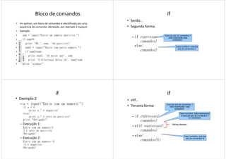 Bloco de comandos
• Em python, um bloco de comandos é identificado por uma
sequência de comandos identação, por exemplo 2 espaços.
• Exemplo:
• num = input("Entre um numero positivo ")
• if num>0:• if num>0:
• print 'OK,', num, 'eh positivo!'
• num2 = input("Entre com outro numero ")
• if num2>num:
• print num2, 'eh maior que', num
• print 'A diferença deles eh', num2-num
• print 'acabou!'
Blocodecomandos
outro
if
• Senão…
• Segunda forma:
– ifififif expressao::::
comandos1
Executa seq de comandos 1
caso expressão seja
verdadeira.
comandos1
else:else:else:else:
comandos2
verdadeira.
Caso contrário, executa
seq de comandos 2
if
• Exemplo 2
– a = input("Entre com um numero:")
if a < 0:
print a," é negativo"
else:
print a," é zero ou positivo"
print "Obrigado!"print "Obrigado!"
– Execução 1:
Entre com um numero:2
2 é zero ou positivo
Obrigado!
– Execução 2:
Entre com um numero:-2
-2 é negativo
Obrigado!
if
• elif…
• Terceira forma:
– ifififif expressao1::::
comandos1
Executa seq de comandos 1
caso expressão1 seja
verdadeira.
Caso contrário, testa expressao2
e executa seq de comandos 2
se verdadeira
comandos1
– elifelifelifelif expressao2::::
comandos2
– else:else:else:else:
comandos(N)
Caso contrário, executa
seq de comandos N
Vários desses...
 