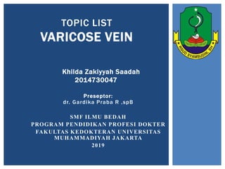 TOPIC LIST
VARICOSE VEIN
Preseptor:
dr. Gardika Praba R ,spB
SMF ILMU BEDAH
PROGRAM PENDIDIKAN PROFESI DOKTER
FAKULTAS KEDOKTERAN UNIVERSITAS
MUHAMMADIYAH JAKARTA
2019
Khilda Zakiyyah Saadah
2014730047
 
