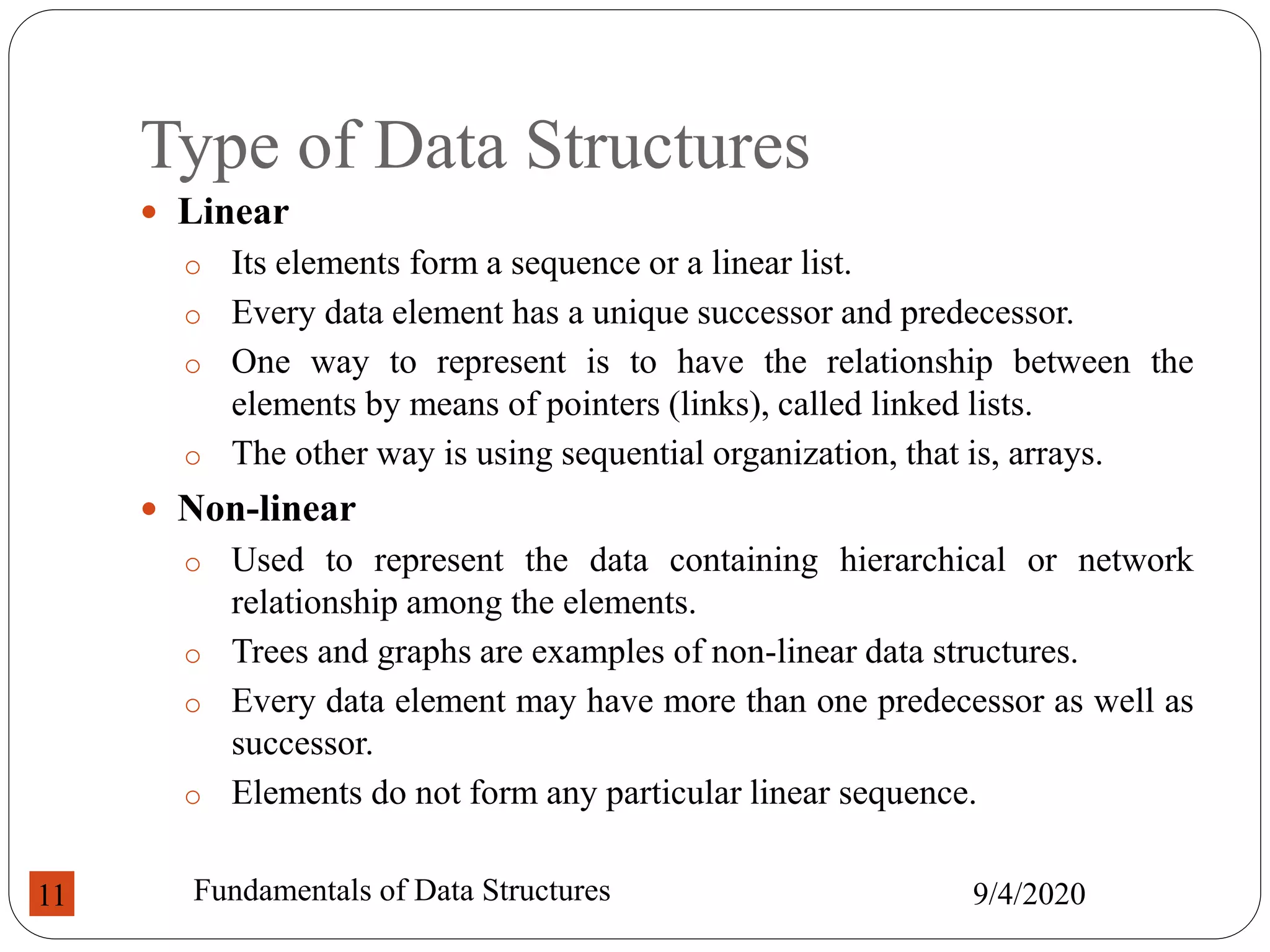 Type of Data Structures
 Linear
o Its elements form a sequence or a linear list.
o Every data element has a unique successor and predecessor.
o One way to represent is to have the relationship between the
elements by means of pointers (links), called linked lists.
o The other way is using sequential organization, that is, arrays.
 Non-linear
o Used to represent the data containing hierarchical or network
relationship among the elements.
o Trees and graphs are examples of non-linear data structures.
o Every data element may have more than one predecessor as well as
successor.
o Elements do not form any particular linear sequence.
9/4/2020
Fundamentals of Data Structures
11
 