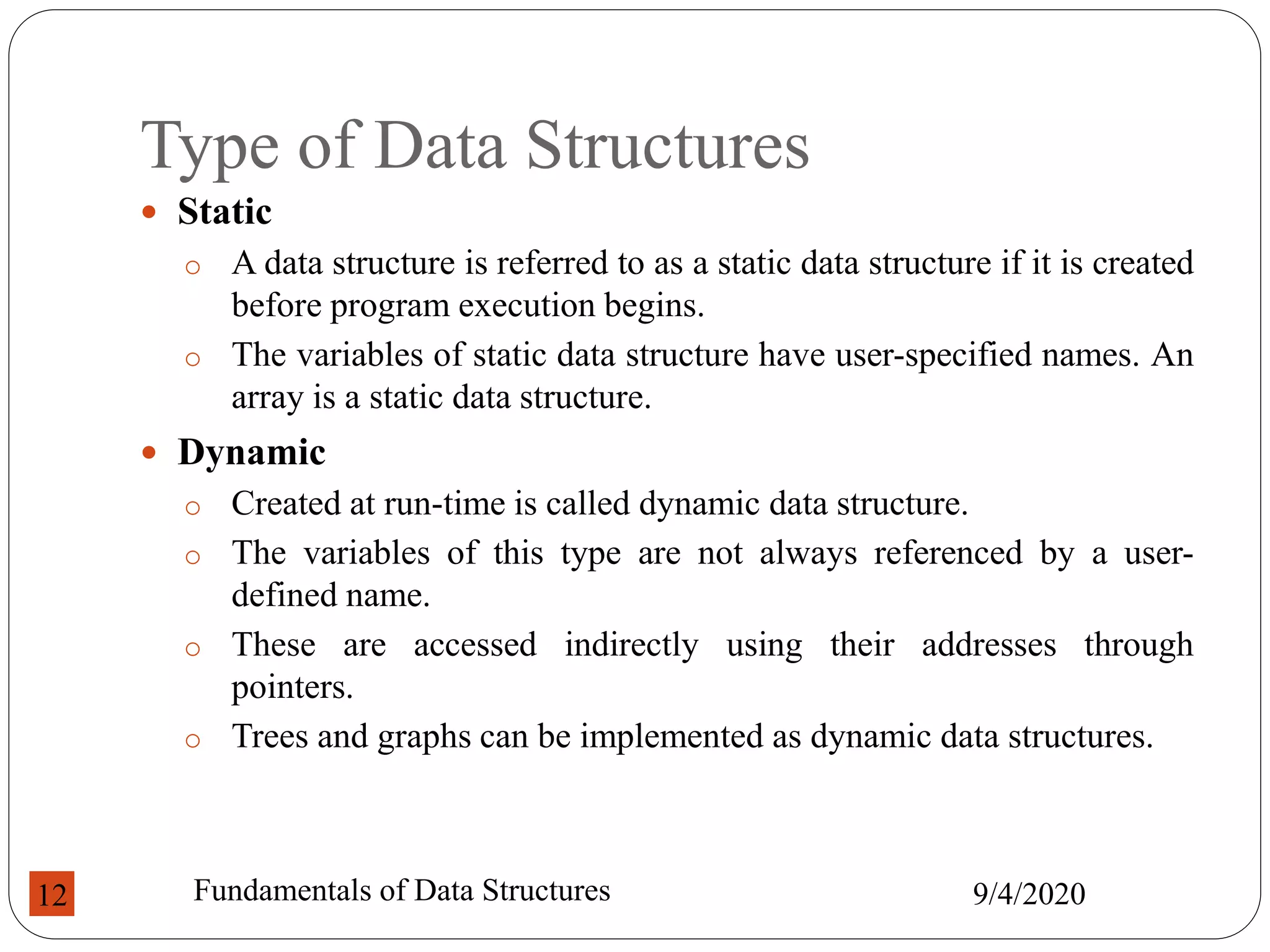 Type of Data Structures
 Static
o A data structure is referred to as a static data structure if it is created
before program execution begins.
o The variables of static data structure have user-specified names. An
array is a static data structure.
 Dynamic
o Created at run-time is called dynamic data structure.
o The variables of this type are not always referenced by a user-
defined name.
o These are accessed indirectly using their addresses through
pointers.
o Trees and graphs can be implemented as dynamic data structures.
9/4/2020
Fundamentals of Data Structures
12
 