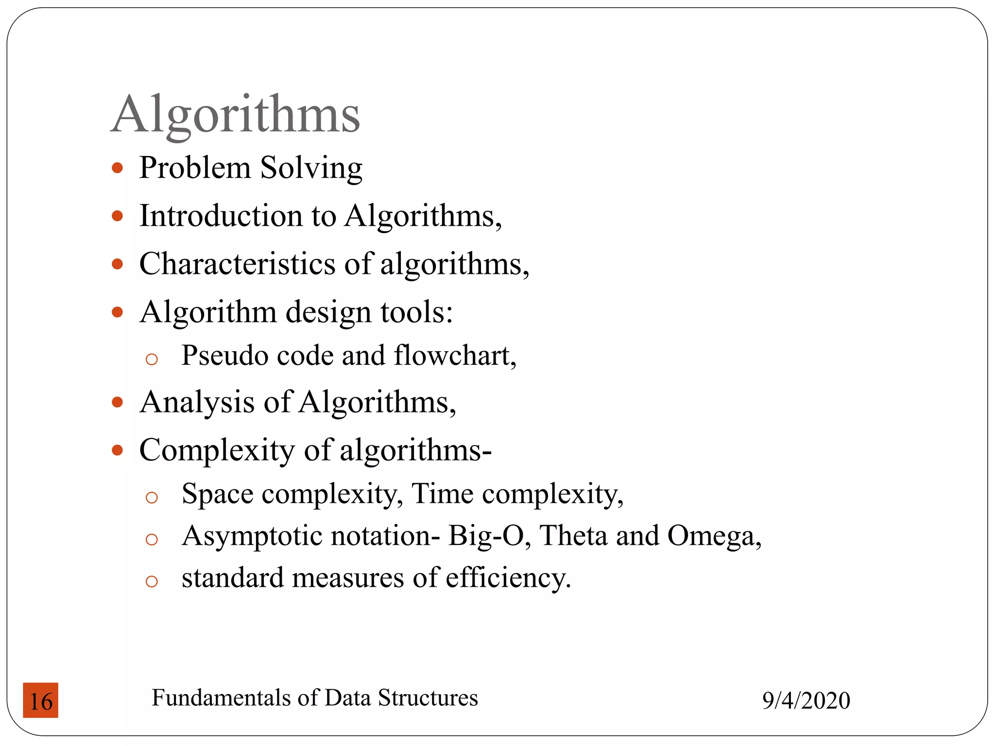 Algorithms
 Problem Solving
 Introduction to Algorithms,
 Characteristics of algorithms,
 Algorithm design tools:
o Pseudo code and flowchart,
 Analysis of Algorithms,
 Complexity of algorithms-
o Space complexity, Time complexity,
o Asymptotic notation- Big-O, Theta and Omega,
o standard measures of efficiency.
9/4/2020
Fundamentals of Data Structures
16
 