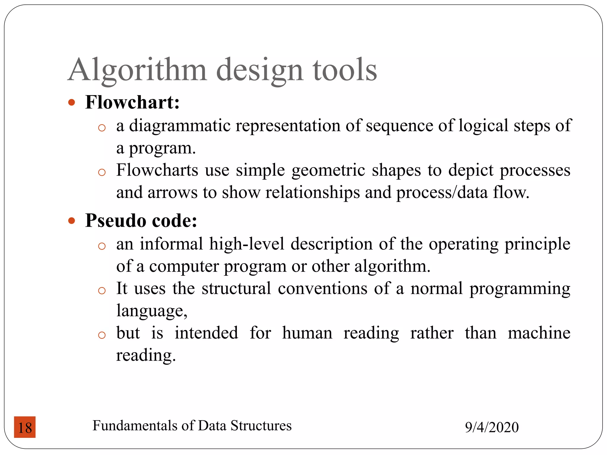 Algorithm design tools
 Flowchart:
o a diagrammatic representation of sequence of logical steps of
a program.
o Flowcharts use simple geometric shapes to depict processes
and arrows to show relationships and process/data flow.
 Pseudo code:
o an informal high-level description of the operating principle
of a computer program or other algorithm.
o It uses the structural conventions of a normal programming
language,
o but is intended for human reading rather than machine
reading.
9/4/2020
Fundamentals of Data Structures
18
 