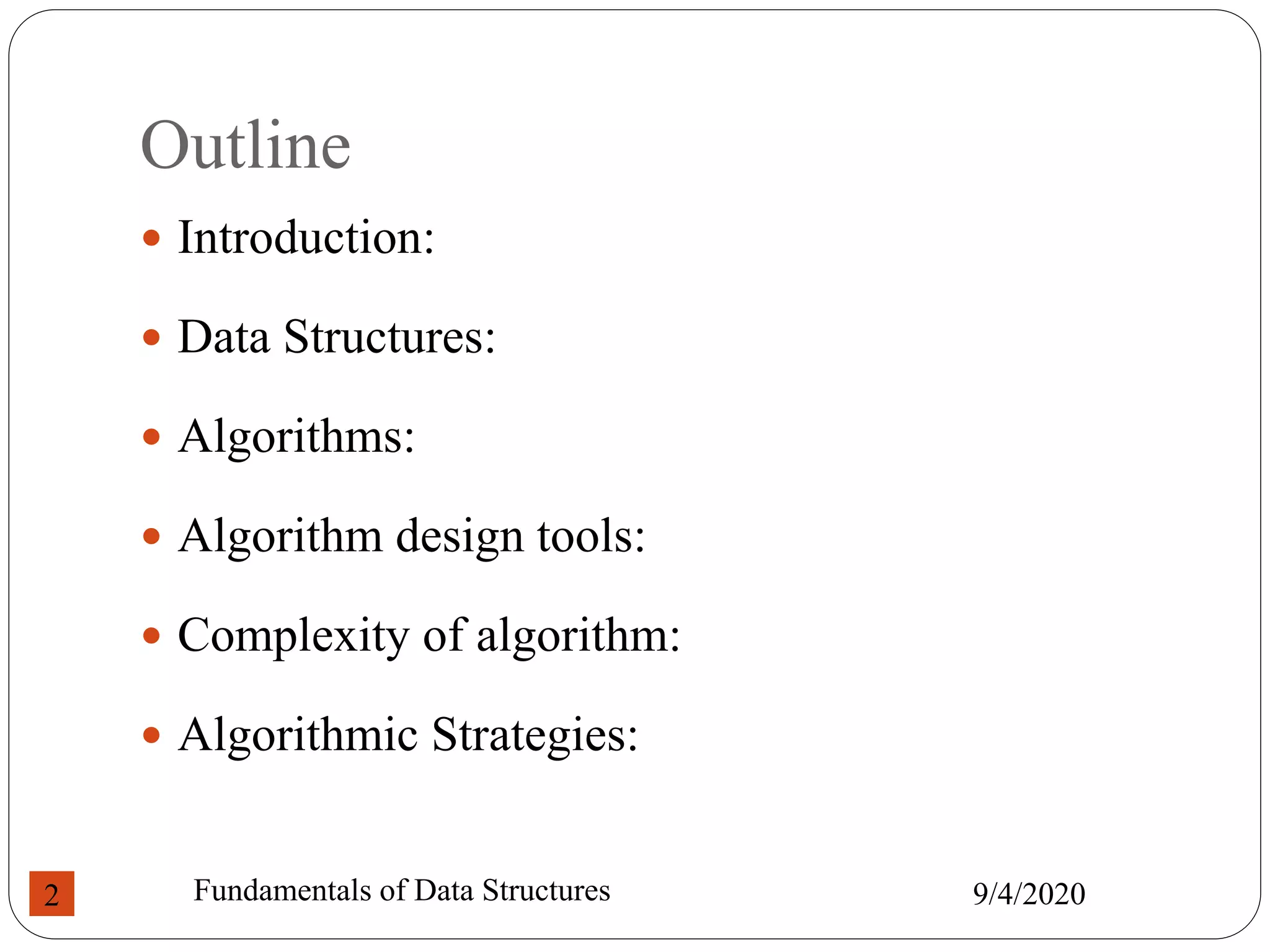 Outline
 Introduction:
 Data Structures:
 Algorithms:
 Algorithm design tools:
 Complexity of algorithm:
 Algorithmic Strategies:
9/4/2020
Fundamentals of Data Structures
2
 