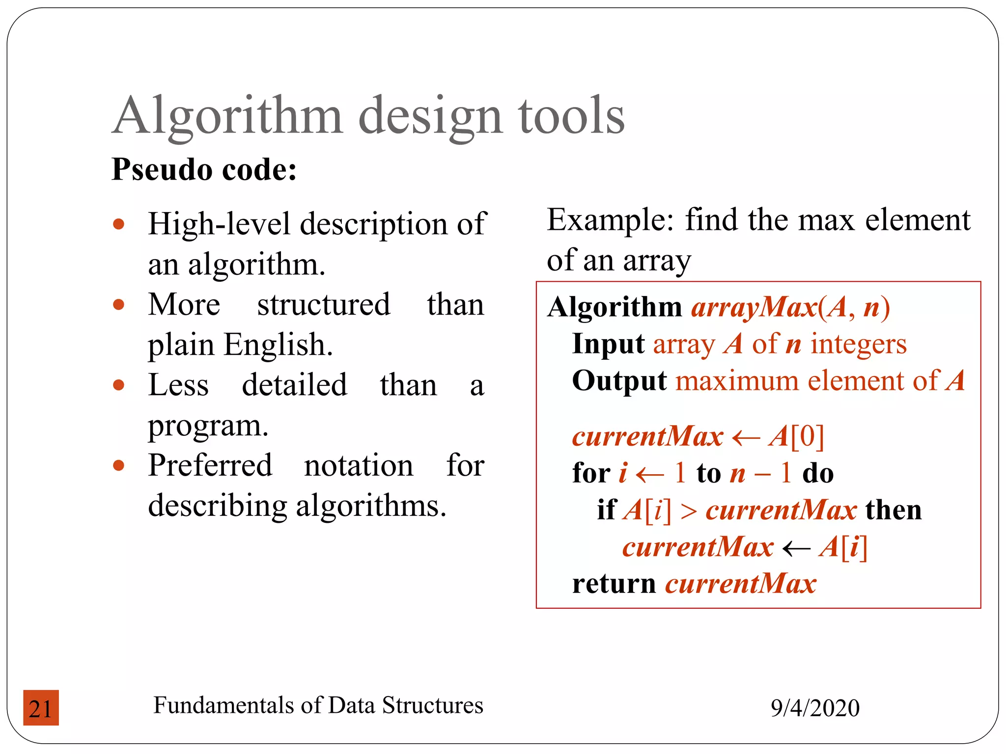 Algorithm design tools
Pseudo code:
9/4/2020
Fundamentals of Data Structures
21
 High-level description of
an algorithm.
 More structured than
plain English.
 Less detailed than a
program.
 Preferred notation for
describing algorithms.
Algorithm arrayMax(A, n)
Input array A of n integers
Output maximum element of A
currentMax  A[0]
for i  1 to n  1 do
if A[i]  currentMax then
currentMax  A[i]
return currentMax
Example: find the max element
of an array
 