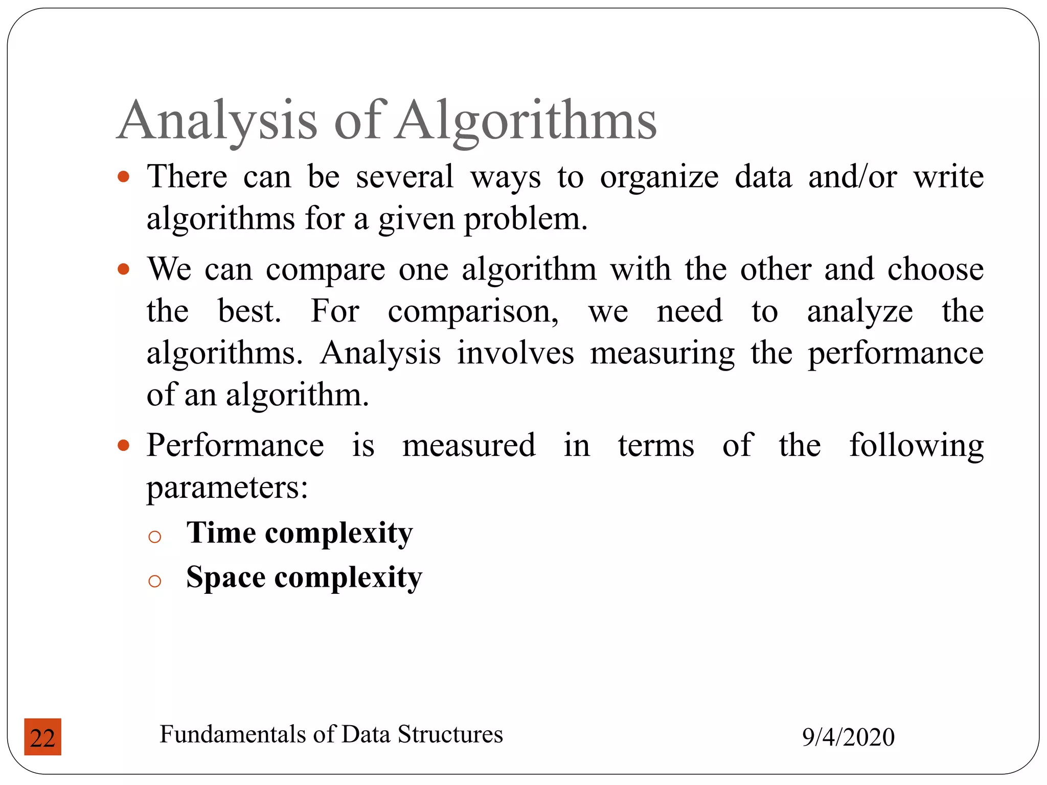 Analysis of Algorithms
 There can be several ways to organize data and/or write
algorithms for a given problem.
 We can compare one algorithm with the other and choose
the best. For comparison, we need to analyze the
algorithms. Analysis involves measuring the performance
of an algorithm.
 Performance is measured in terms of the following
parameters:
o Time complexity
o Space complexity
9/4/2020
Fundamentals of Data Structures
22
 
