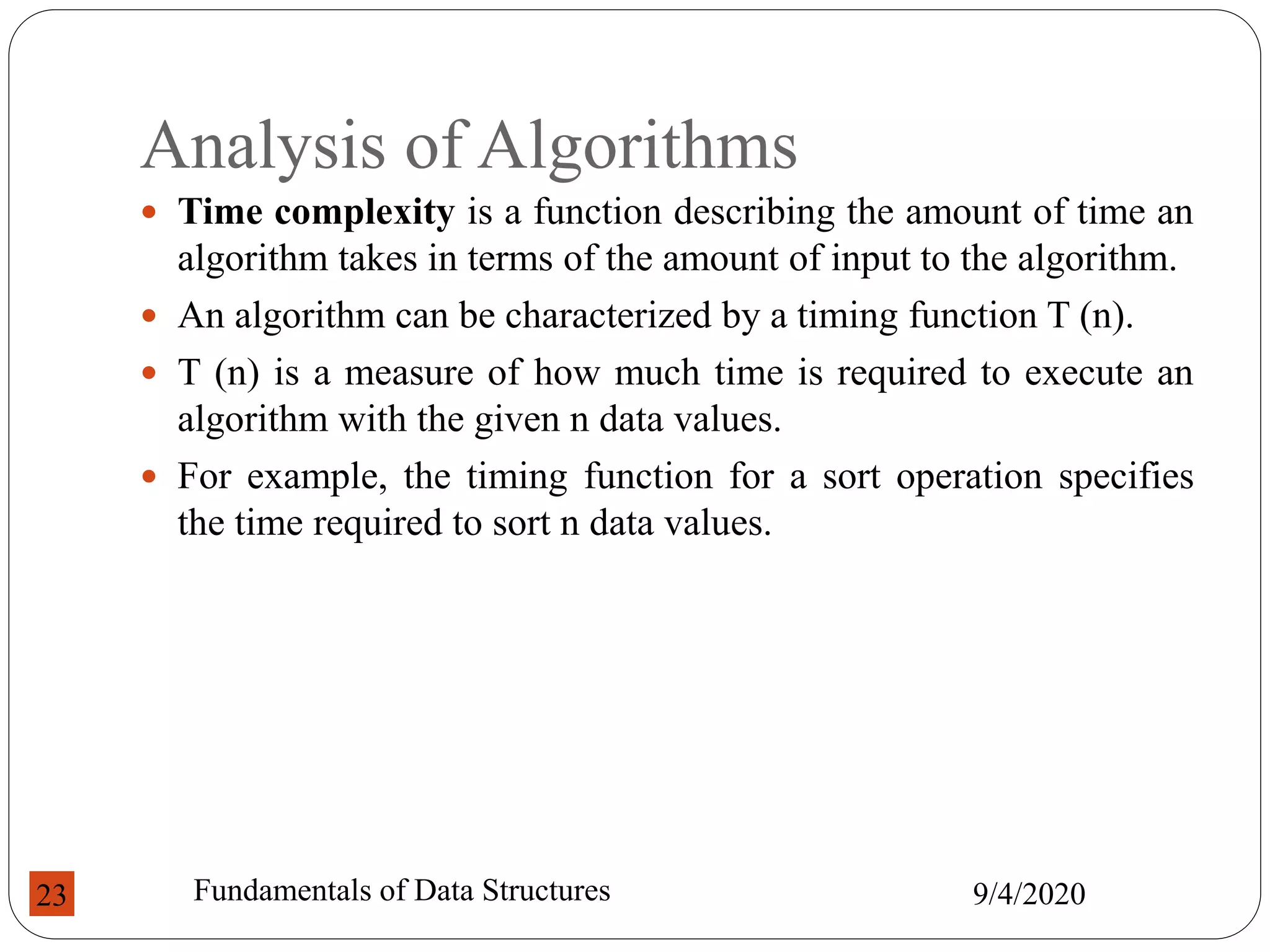 Analysis of Algorithms
 Time complexity is a function describing the amount of time an
algorithm takes in terms of the amount of input to the algorithm.
 An algorithm can be characterized by a timing function T (n).
 T (n) is a measure of how much time is required to execute an
algorithm with the given n data values.
 For example, the timing function for a sort operation specifies
the time required to sort n data values.
9/4/2020
Fundamentals of Data Structures
23
 