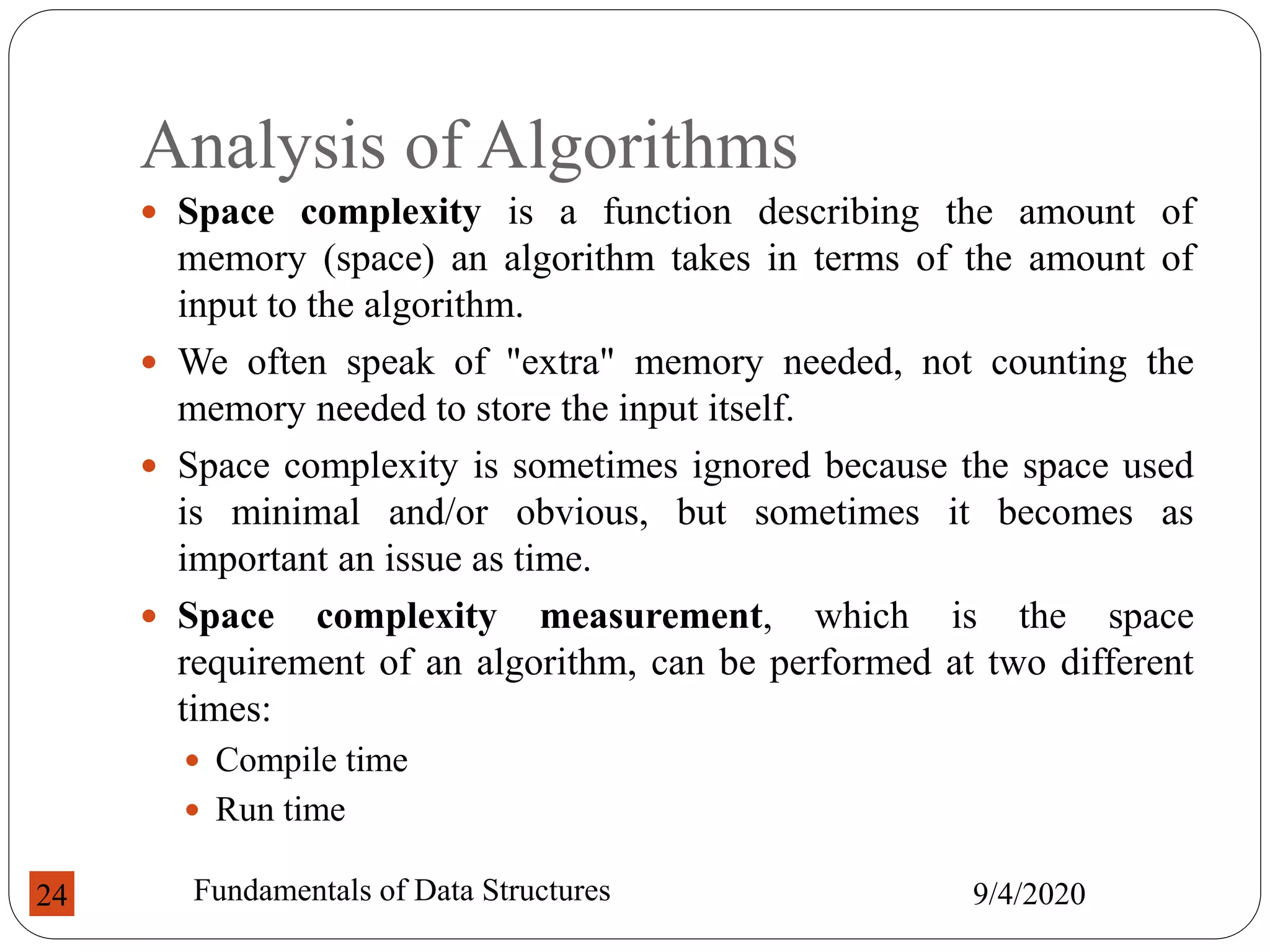 Analysis of Algorithms
 Space complexity is a function describing the amount of
memory (space) an algorithm takes in terms of the amount of
input to the algorithm.
 We often speak of "extra" memory needed, not counting the
memory needed to store the input itself.
 Space complexity is sometimes ignored because the space used
is minimal and/or obvious, but sometimes it becomes as
important an issue as time.
 Space complexity measurement, which is the space
requirement of an algorithm, can be performed at two different
times:
 Compile time
 Run time
9/4/2020
Fundamentals of Data Structures
24
 