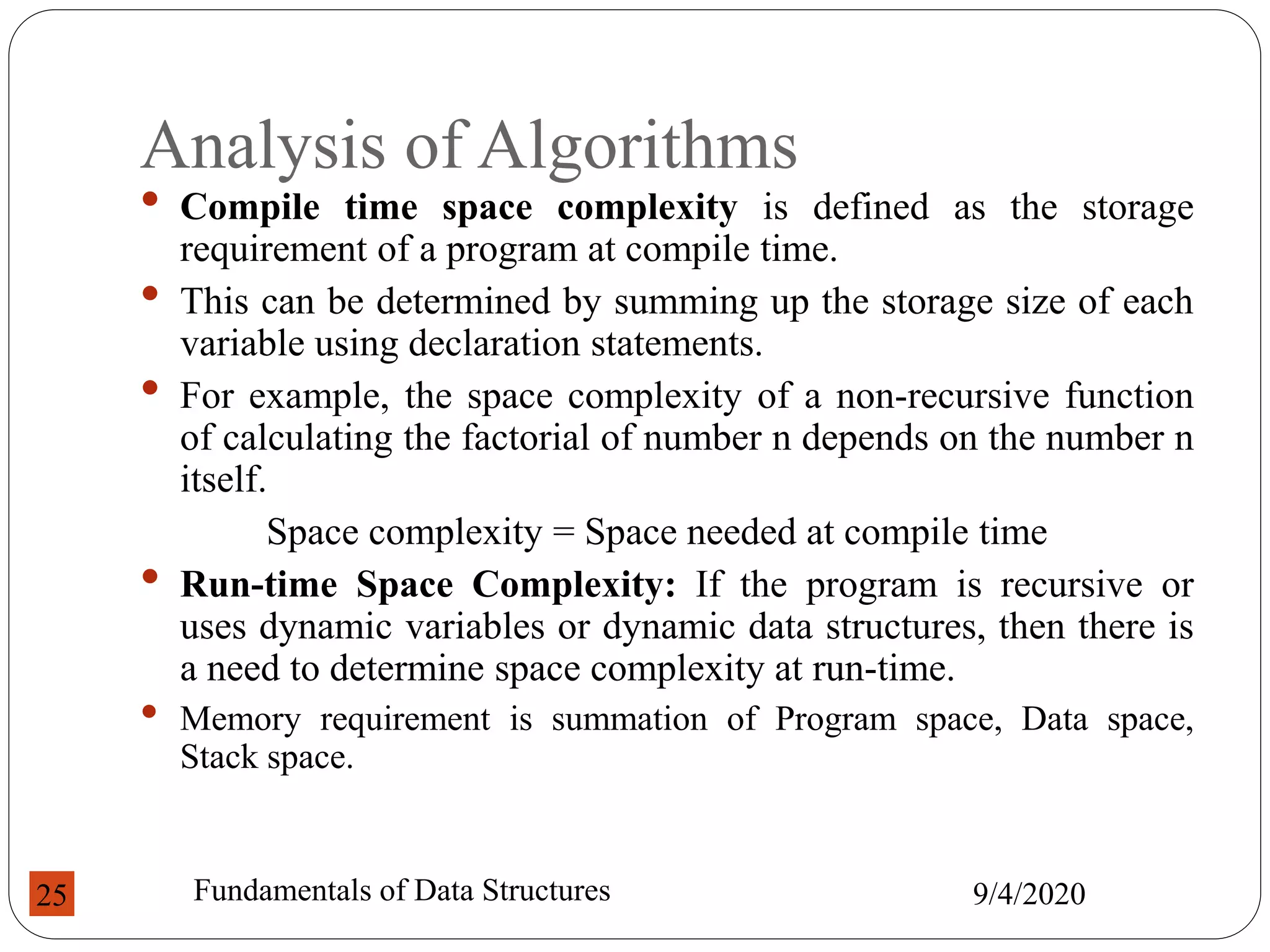 Analysis of Algorithms
• Compile time space complexity is defined as the storage
requirement of a program at compile time.
• This can be determined by summing up the storage size of each
variable using declaration statements.
• For example, the space complexity of a non-recursive function
of calculating the factorial of number n depends on the number n
itself.
Space complexity = Space needed at compile time
• Run-time Space Complexity: If the program is recursive or
uses dynamic variables or dynamic data structures, then there is
a need to determine space complexity at run-time.
• Memory requirement is summation of Program space, Data space,
Stack space.
9/4/2020
Fundamentals of Data Structures
25
 