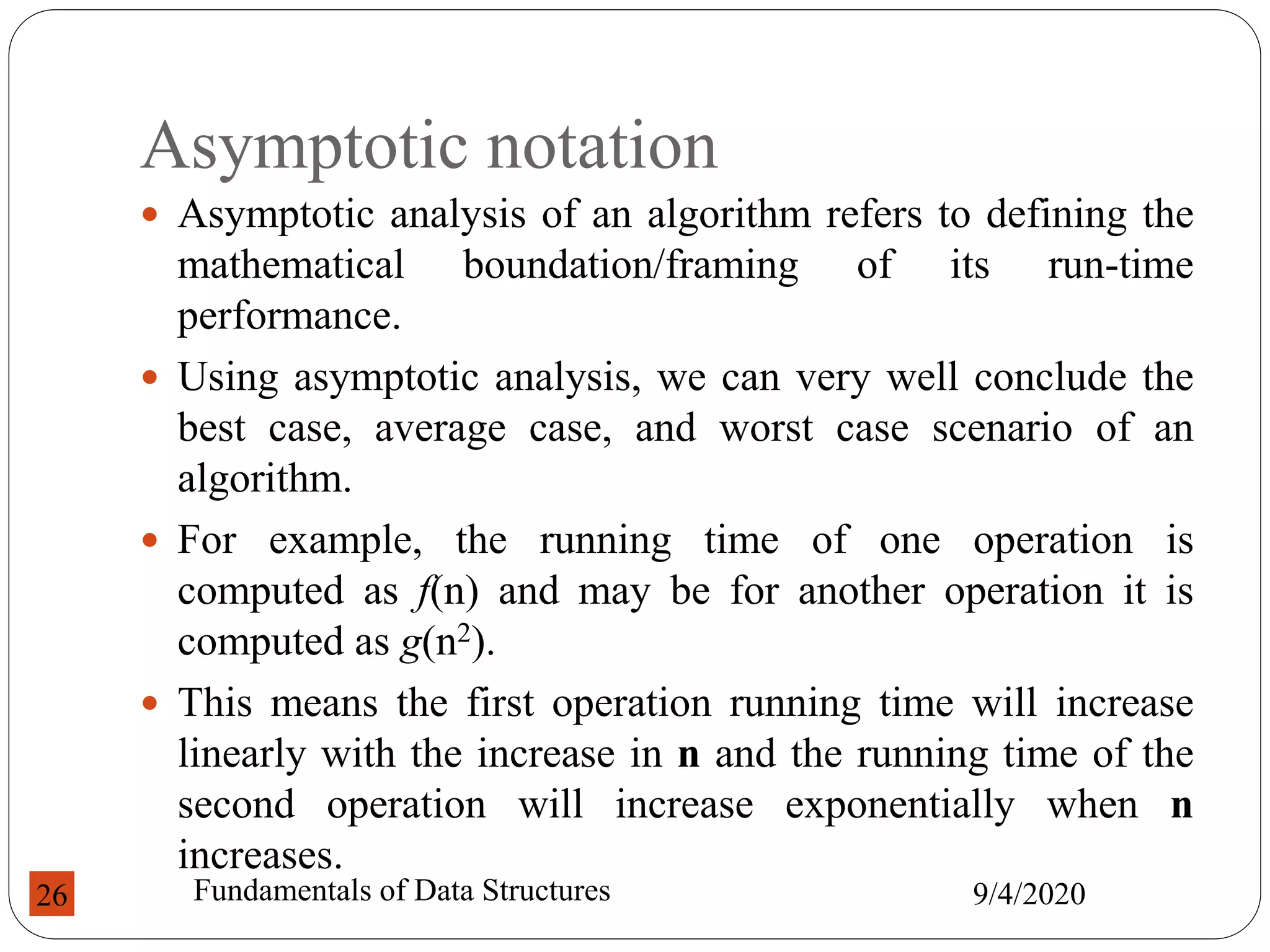 Asymptotic notation
 Asymptotic analysis of an algorithm refers to defining the
mathematical boundation/framing of its run-time
performance.
 Using asymptotic analysis, we can very well conclude the
best case, average case, and worst case scenario of an
algorithm.
 For example, the running time of one operation is
computed as f(n) and may be for another operation it is
computed as g(n2).
 This means the first operation running time will increase
linearly with the increase in n and the running time of the
second operation will increase exponentially when n
increases.
9/4/2020
Fundamentals of Data Structures
26
 