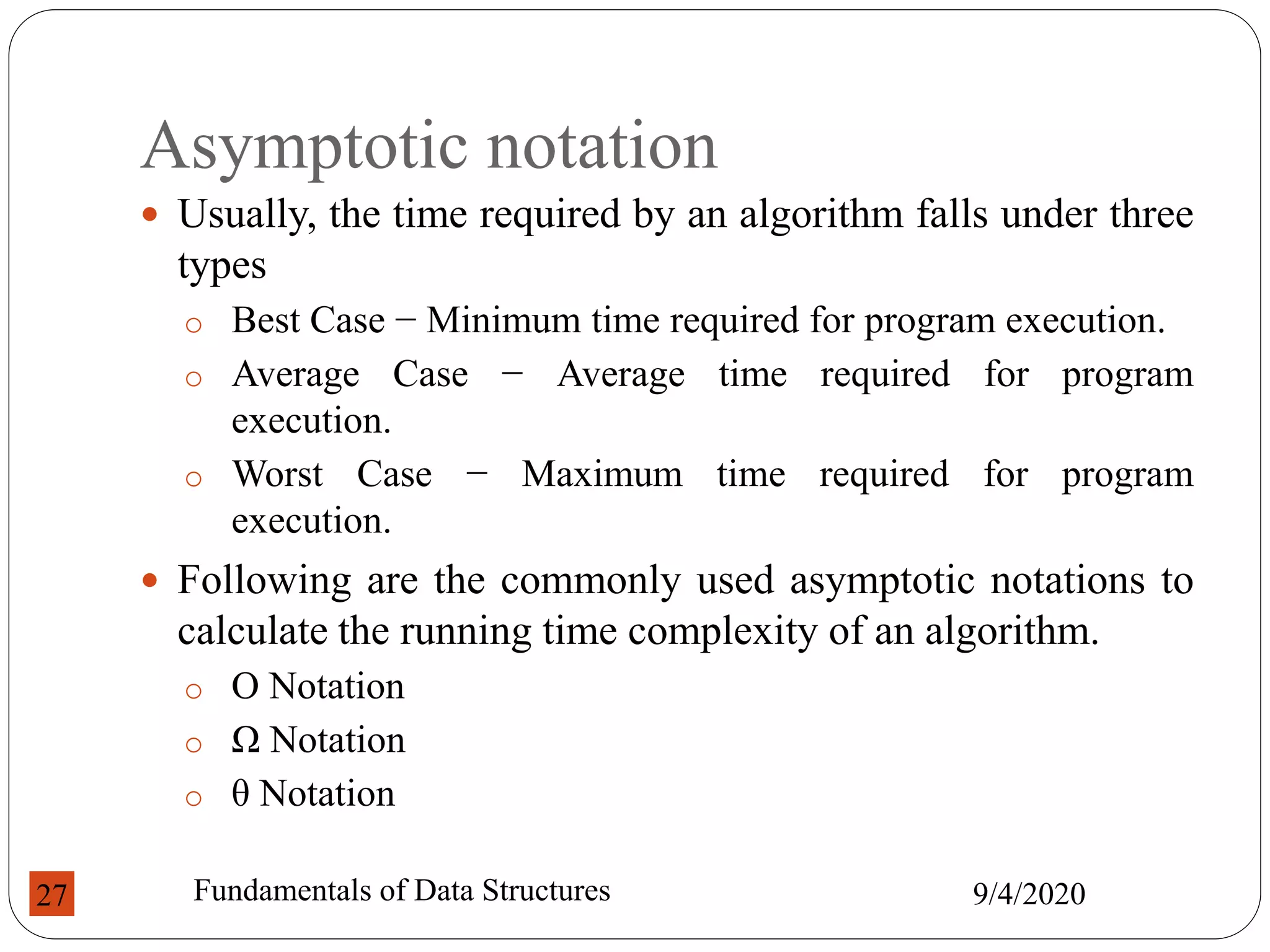 Asymptotic notation
 Usually, the time required by an algorithm falls under three
types
o Best Case − Minimum time required for program execution.
o Average Case − Average time required for program
execution.
o Worst Case − Maximum time required for program
execution.
 Following are the commonly used asymptotic notations to
calculate the running time complexity of an algorithm.
o Ο Notation
o Ω Notation
o θ Notation
9/4/2020
Fundamentals of Data Structures
27
 