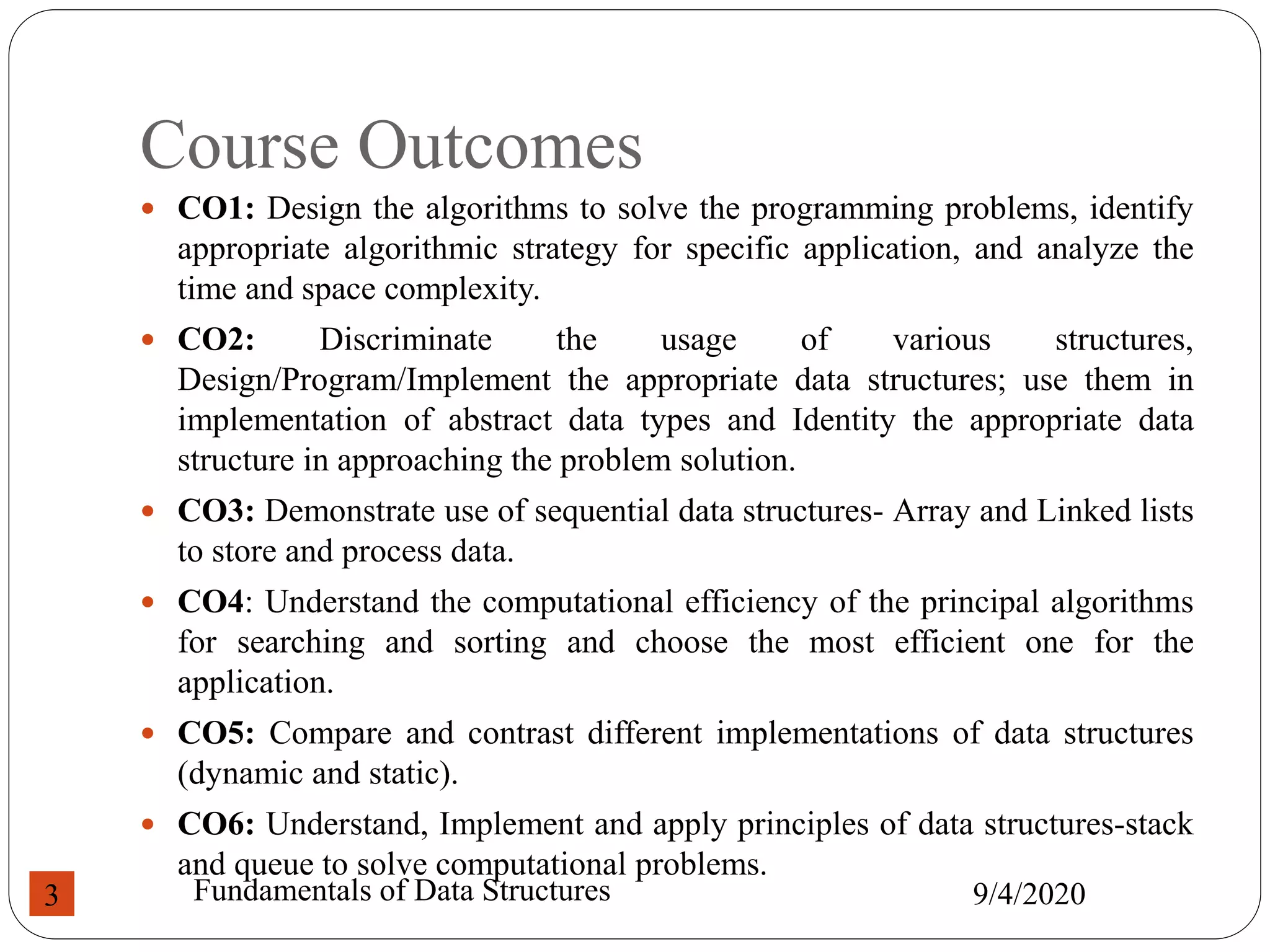 Course Outcomes
 CO1: Design the algorithms to solve the programming problems, identify
appropriate algorithmic strategy for specific application, and analyze the
time and space complexity.
 CO2: Discriminate the usage of various structures,
Design/Program/Implement the appropriate data structures; use them in
implementation of abstract data types and Identity the appropriate data
structure in approaching the problem solution.
 CO3: Demonstrate use of sequential data structures- Array and Linked lists
to store and process data.
 CO4: Understand the computational efficiency of the principal algorithms
for searching and sorting and choose the most efficient one for the
application.
 CO5: Compare and contrast different implementations of data structures
(dynamic and static).
 CO6: Understand, Implement and apply principles of data structures-stack
and queue to solve computational problems.
9/4/2020
Fundamentals of Data Structures
3
 