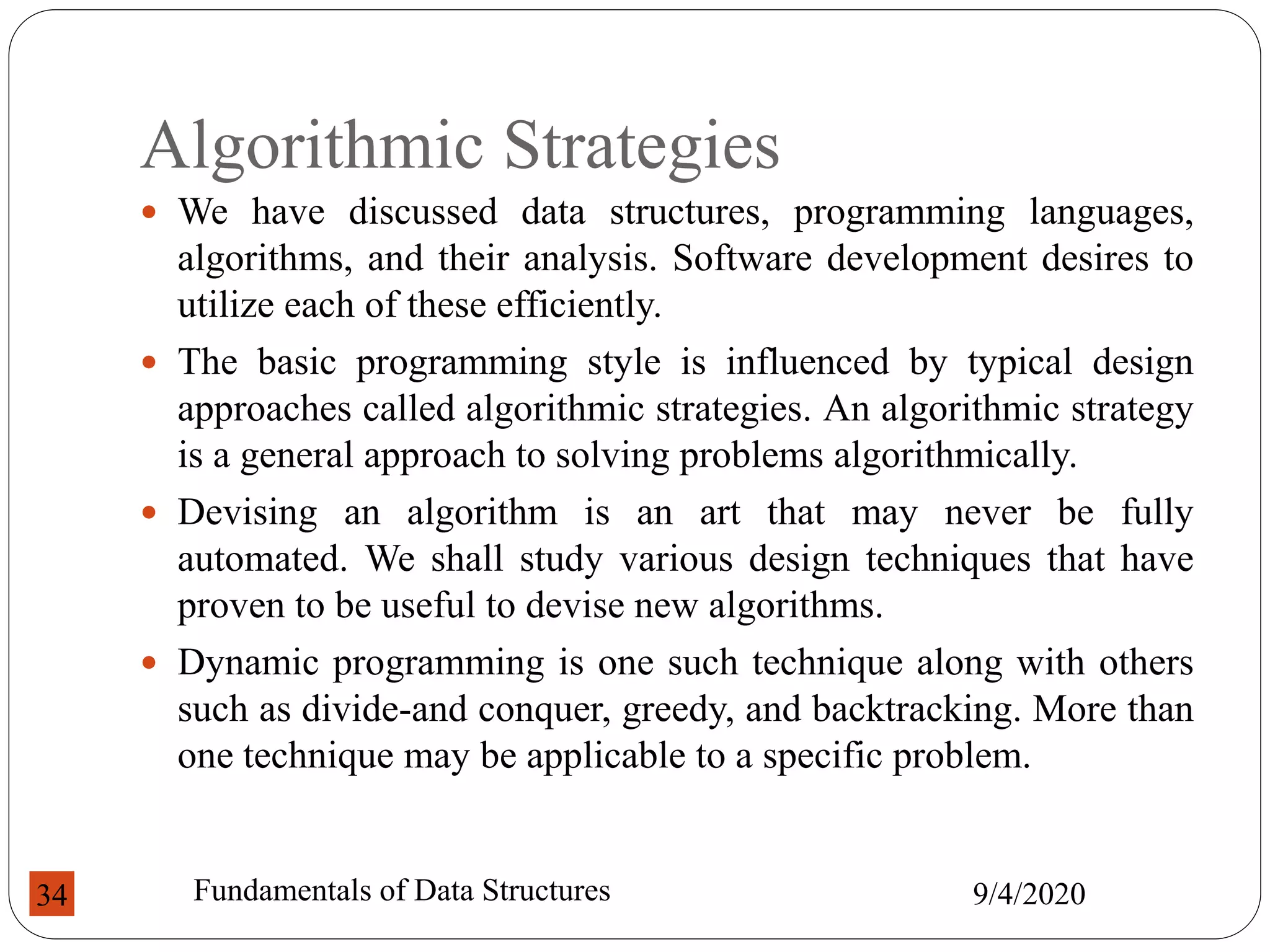 Algorithmic Strategies
 We have discussed data structures, programming languages,
algorithms, and their analysis. Software development desires to
utilize each of these efficiently.
 The basic programming style is influenced by typical design
approaches called algorithmic strategies. An algorithmic strategy
is a general approach to solving problems algorithmically.
 Devising an algorithm is an art that may never be fully
automated. We shall study various design techniques that have
proven to be useful to devise new algorithms.
 Dynamic programming is one such technique along with others
such as divide-and conquer, greedy, and backtracking. More than
one technique may be applicable to a specific problem.
9/4/2020
Fundamentals of Data Structures
34
 