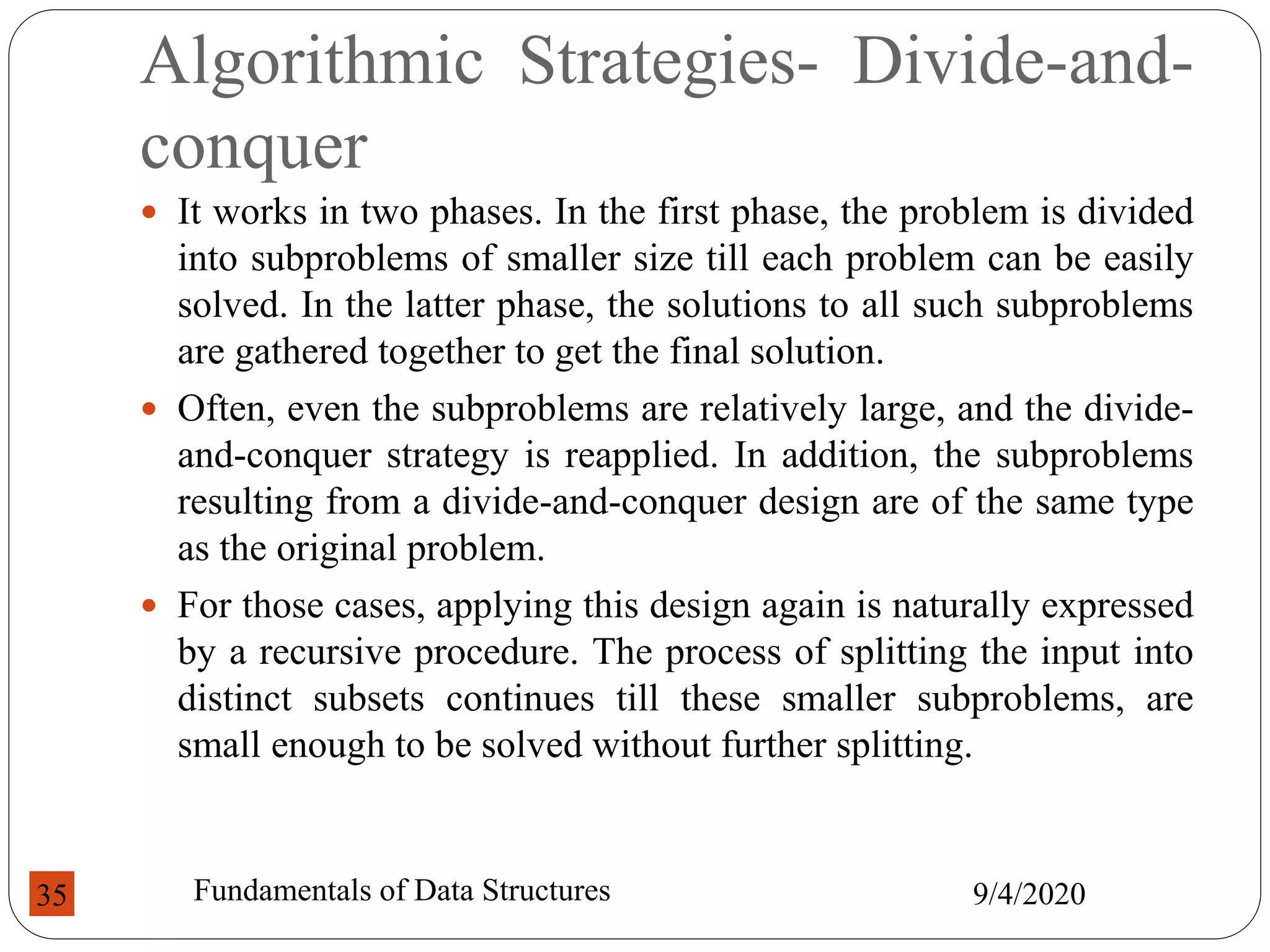 Algorithmic Strategies- Divide-and-
conquer
 It works in two phases. In the first phase, the problem is divided
into subproblems of smaller size till each problem can be easily
solved. In the latter phase, the solutions to all such subproblems
are gathered together to get the final solution.
 Often, even the subproblems are relatively large, and the divide-
and-conquer strategy is reapplied. In addition, the subproblems
resulting from a divide-and-conquer design are of the same type
as the original problem.
 For those cases, applying this design again is naturally expressed
by a recursive procedure. The process of splitting the input into
distinct subsets continues till these smaller subproblems, are
small enough to be solved without further splitting.
9/4/2020
Fundamentals of Data Structures
35
 