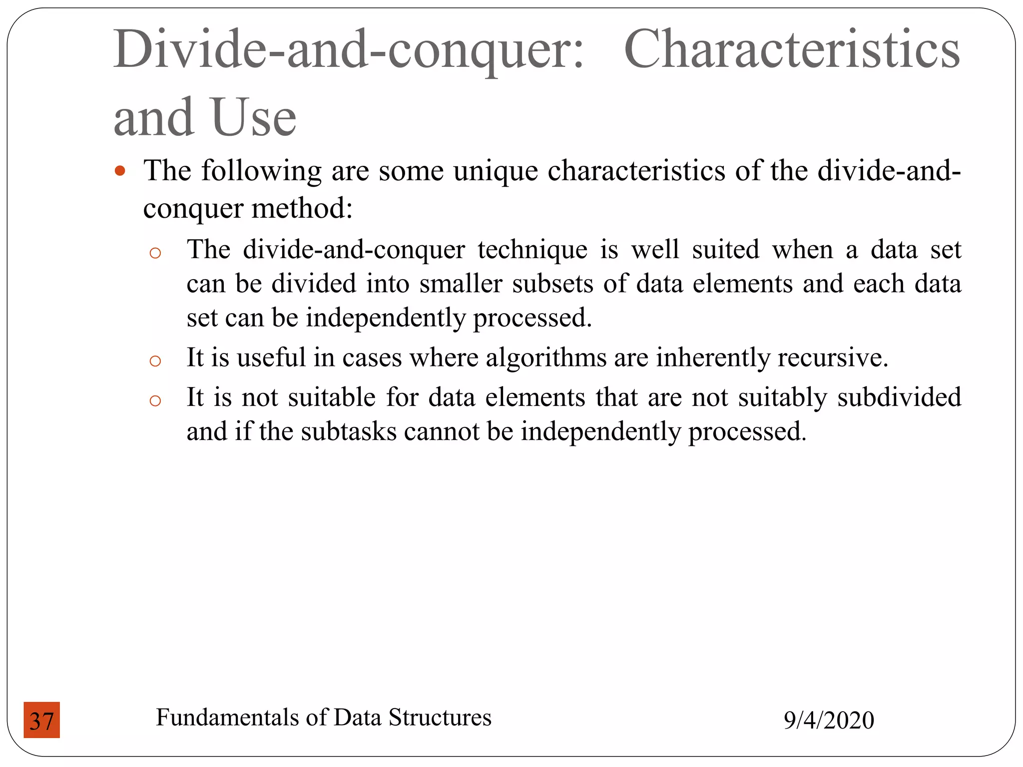 Divide-and-conquer: Characteristics
and Use
 The following are some unique characteristics of the divide-and-
conquer method:
o The divide-and-conquer technique is well suited when a data set
can be divided into smaller subsets of data elements and each data
set can be independently processed.
o It is useful in cases where algorithms are inherently recursive.
o It is not suitable for data elements that are not suitably subdivided
and if the subtasks cannot be independently processed.
9/4/2020
Fundamentals of Data Structures
37
 