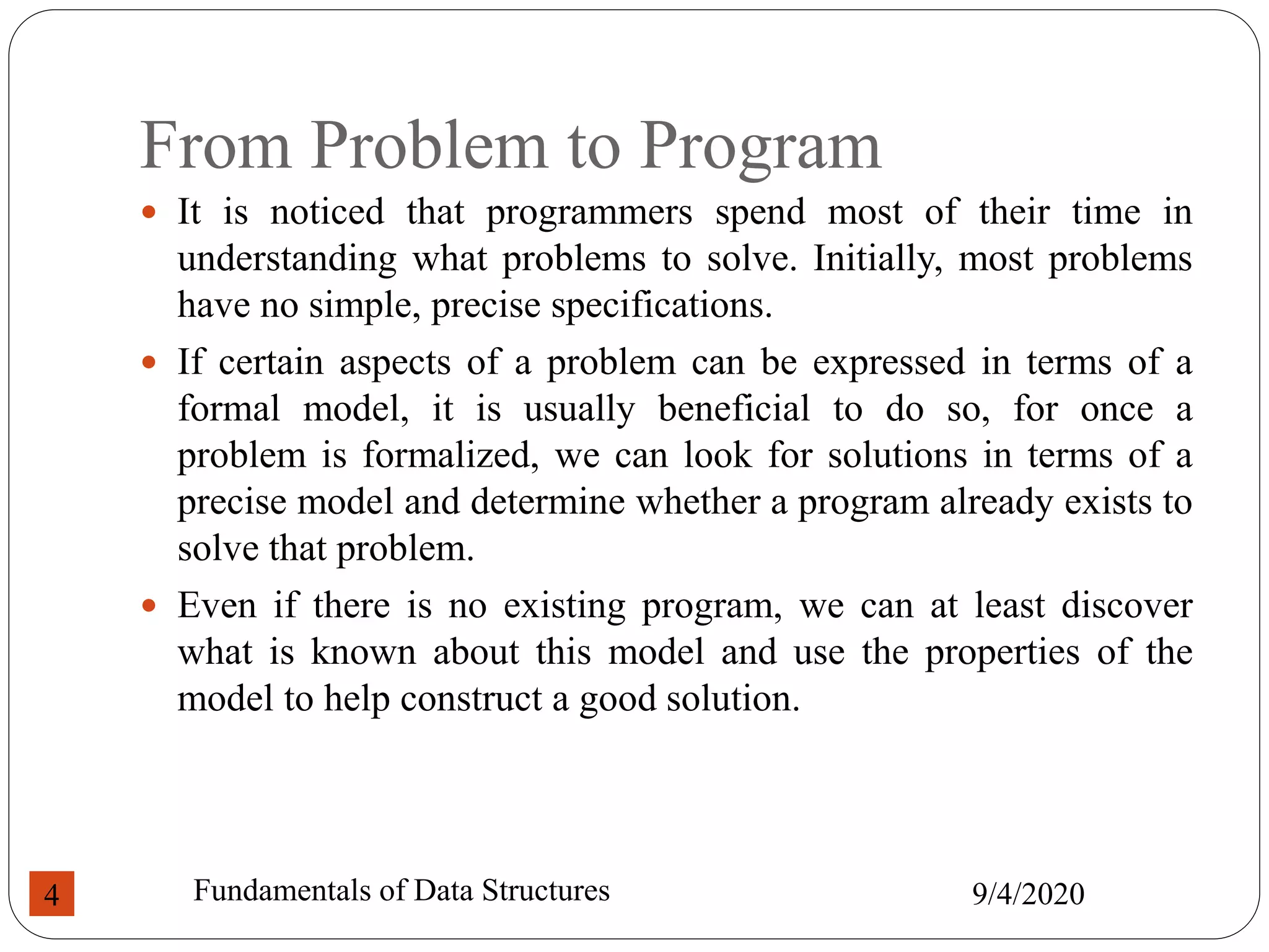 From Problem to Program
 It is noticed that programmers spend most of their time in
understanding what problems to solve. Initially, most problems
have no simple, precise specifications.
 If certain aspects of a problem can be expressed in terms of a
formal model, it is usually beneficial to do so, for once a
problem is formalized, we can look for solutions in terms of a
precise model and determine whether a program already exists to
solve that problem.
 Even if there is no existing program, we can at least discover
what is known about this model and use the properties of the
model to help construct a good solution.
9/4/2020
Fundamentals of Data Structures
4
 