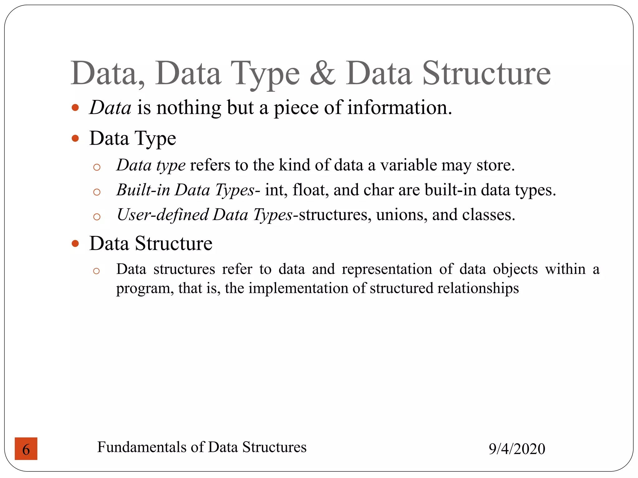 Data, Data Type & Data Structure
 Data is nothing but a piece of information.
 Data Type
o Data type refers to the kind of data a variable may store.
o Built-in Data Types- int, float, and char are built-in data types.
o User-defined Data Types-structures, unions, and classes.
 Data Structure
o Data structures refer to data and representation of data objects within a
program, that is, the implementation of structured relationships
9/4/2020
Fundamentals of Data Structures
6
 