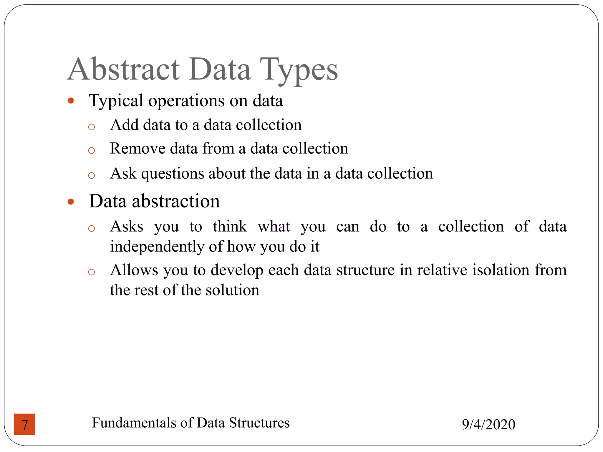 Abstract Data Types
 Typical operations on data
o Add data to a data collection
o Remove data from a data collection
o Ask questions about the data in a data collection
 Data abstraction
o Asks you to think what you can do to a collection of data
independently of how you do it
o Allows you to develop each data structure in relative isolation from
the rest of the solution
9/4/2020
Fundamentals of Data Structures
7
 