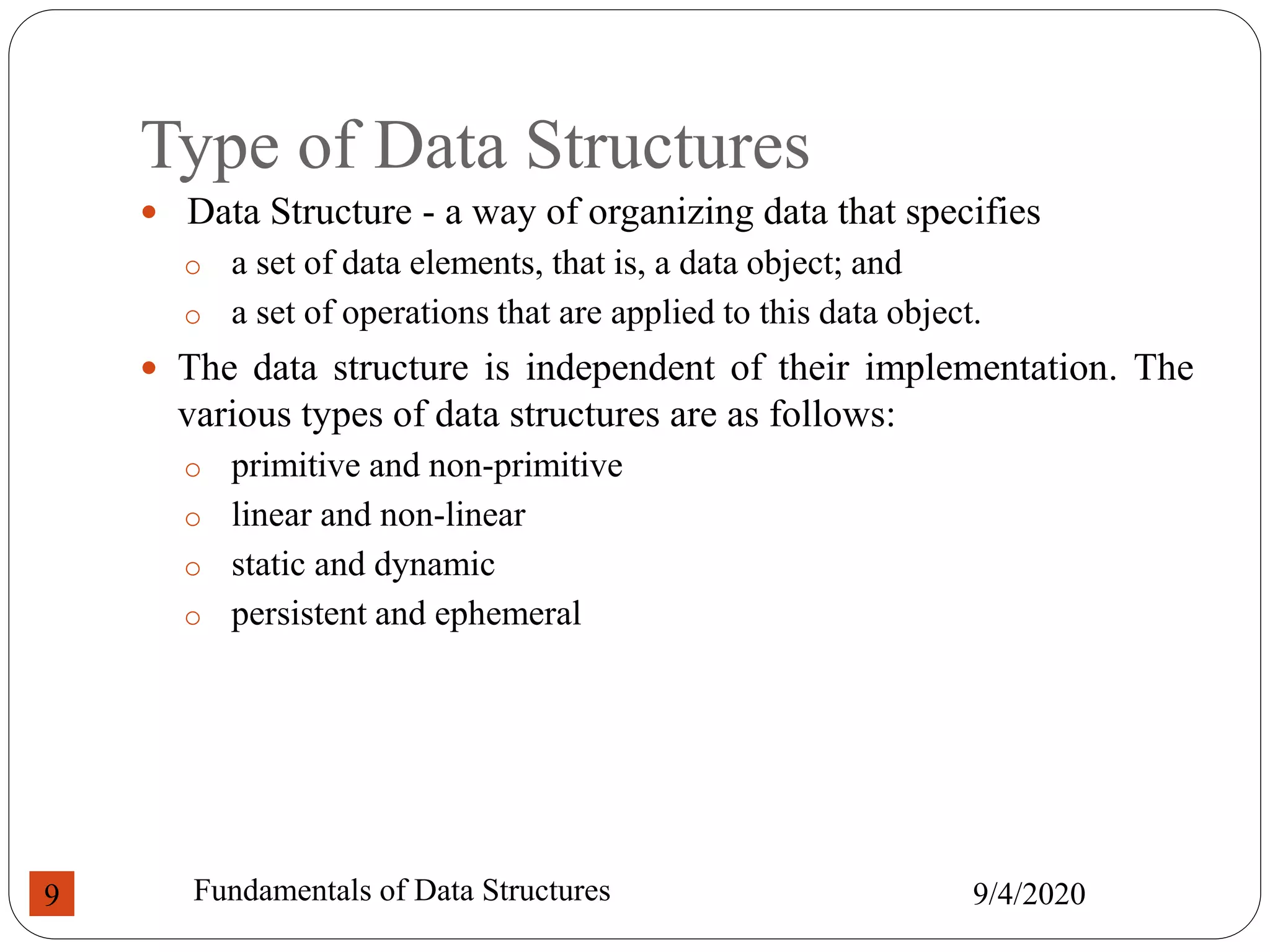 Type of Data Structures
 Data Structure - a way of organizing data that specifies
o a set of data elements, that is, a data object; and
o a set of operations that are applied to this data object.
 The data structure is independent of their implementation. The
various types of data structures are as follows:
o primitive and non-primitive
o linear and non-linear
o static and dynamic
o persistent and ephemeral
9/4/2020
Fundamentals of Data Structures
9
 