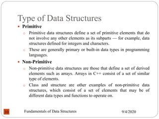 Type of Data Structures
 Primitive
o Primitive data structures define a set of primitive elements that do
not involve any other elements as its subparts — for example, data
structures defined for integers and characters.
o These are generally primary or built-in data types in programming
languages.
 Non-Primitive
o Non-primitive data structures are those that define a set of derived
elements such as arrays. Arrays in C++ consist of a set of similar
type of elements.
o Class and structure are other examples of non-primitive data
structures, which consist of a set of elements that may be of
different data types and functions to operate on.
9/4/2020
Fundamentals of Data Structures
10
 