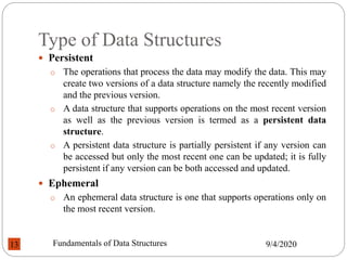 Type of Data Structures
 Persistent
o The operations that process the data may modify the data. This may
create two versions of a data structure namely the recently modified
and the previous version.
o A data structure that supports operations on the most recent version
as well as the previous version is termed as a persistent data
structure.
o A persistent data structure is partially persistent if any version can
be accessed but only the most recent one can be updated; it is fully
persistent if any version can be both accessed and updated.
 Ephemeral
o An ephemeral data structure is one that supports operations only on
the most recent version.
9/4/2020
Fundamentals of Data Structures
13
 