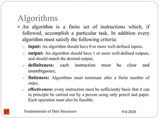 Algorithms
 An algorithm is a finite set of instructions which, if
followed, accomplish a particular task. In addition every
algorithm must satisfy the following criteria:
o input: An algorithm should have 0 or more well-defined inputs;
o output: An algorithm should have 1 or more well-defined outputs,
and should match the desired output;
o definiteness: each instruction must be clear and
unambiguous;
o finiteness: Algorithms must terminate after a finite number of
steps;
o effectiveness: every instruction must be sufficiently basic that it can
in principle be carried out by a person using only pencil and paper.
Each operation must also be feasible.
9/4/2020
Fundamentals of Data Structures
17
 