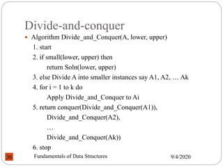 Divide-and-conquer
 Algorithm Divide_and_Conquer(A, lower, upper)
1. start
2. if small(lower, upper) then
return Soln(lower, upper)
3. else Divide A into smaller instances say A1, A2, … Ak
4. for i = 1 to k do
Apply Divide_and_Conquer to Ai
5. return conquer(Divide_and_Conquer(A1)),
Divide_and_Conquer(A2),
…
Divide_and_Conquer(Ak))
6. stop
9/4/2020
Fundamentals of Data Structures
36
 