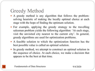 Greedy Method
 A greedy method is any algorithm that follows the problem-
solving heuristic of making the locally optimal choice at each
stage with the hope of finding the optimum solution.
 For example, applying the greedy strategy to the travelling
salesman problem yields the following algorithm: ‘At each stage,
visit the unvisited city nearest to the current city’. In general,
greedy algorithms are used for optimization problems.
 A feasible solution to which the optimization function has the
best possible value is called an optimal solution.
 In greedy method, we attempt to construct an optimal solution in
the sequence of choice. At each choice, we make a decision that
appears to be the best at that time.
9/4/2020
Fundamentals of Data Structures
38
 