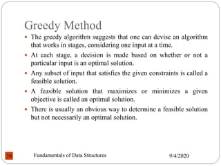 Greedy Method
 The greedy algorithm suggests that one can devise an algorithm
that works in stages, considering one input at a time.
 At each stage, a decision is made based on whether or not a
particular input is an optimal solution.
 Any subset of input that satisfies the given constraints is called a
feasible solution.
 A feasible solution that maximizes or minimizes a given
objective is called an optimal solution.
 There is usually an obvious way to determine a feasible solution
but not necessarily an optimal solution.
9/4/2020
Fundamentals of Data Structures
39
 