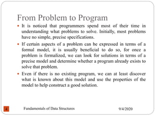From Problem to Program
 It is noticed that programmers spend most of their time in
understanding what problems to solve. Initially, most problems
have no simple, precise specifications.
 If certain aspects of a problem can be expressed in terms of a
formal model, it is usually beneficial to do so, for once a
problem is formalized, we can look for solutions in terms of a
precise model and determine whether a program already exists to
solve that problem.
 Even if there is no existing program, we can at least discover
what is known about this model and use the properties of the
model to help construct a good solution.
9/4/2020
Fundamentals of Data Structures
4
 