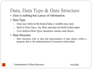 Data, Data Type & Data Structure
 Data is nothing but a piece of information.
 Data Type
o Data type refers to the kind of data a variable may store.
o Built-in Data Types- int, float, and char are built-in data types.
o User-defined Data Types-structures, unions, and classes.
 Data Structure
o Data structures refer to data and representation of data objects within a
program, that is, the implementation of structured relationships
9/4/2020
Fundamentals of Data Structures
6
 