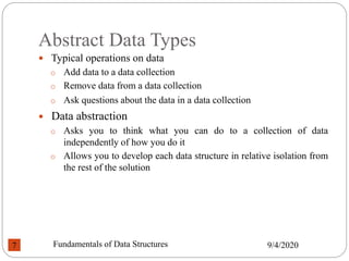 Abstract Data Types
 Typical operations on data
o Add data to a data collection
o Remove data from a data collection
o Ask questions about the data in a data collection
 Data abstraction
o Asks you to think what you can do to a collection of data
independently of how you do it
o Allows you to develop each data structure in relative isolation from
the rest of the solution
9/4/2020
Fundamentals of Data Structures
7
 