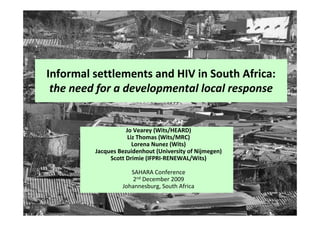 Informal settlements and HIV in South Africa:
 the need for a developmental local response


                    Jo Vearey (Wits/HEARD)
                     Liz Thomas (Wits/MRC)
                       Lorena Nunez (Wits)
         Jacques Bezuidenhout (University of Nijmegen)
              Scott Drimie (IFPRI-RENEWAL/Wits)

                     SAHARA Conference
                     2nd December 2009
                  Johannesburg, South Africa
 
