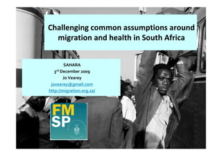 Challenging common assumptions around
  migration and health in South Africa


        SAHARA
   3rd December 2009
        Jo Vearey
 jovearey@gmail.com
http://migration.org.za/
 