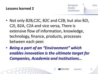 Lessons learned 2


• Not only B2B,C2C, B2C and C2B; but also B2I,
  C2I, B2A, C2A and vice versa, There is
  extensive flow of information, knowledge,
  technology, finance, products, processes
  between each peer.
• Being a part of an “Environment” which
  enables innovation is the ultimate target for
  Companies, Academia and Institutions…

                              European Commission
                              Enterprise and Industry   26.04.2012   11
 