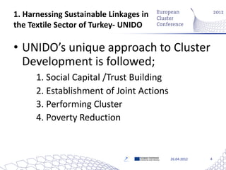 1. Harnessing Sustainable Linkages in
the Textile Sector of Turkey- UNIDO

• UNIDO’s unique approach to Cluster
  Development is followed;
      1. Social Capital /Trust Building
      2. Establishment of Joint Actions
      3. Performing Cluster
      4. Poverty Reduction


                                  European Commission
                                  Enterprise and Industry   26.04.2012   4
 
